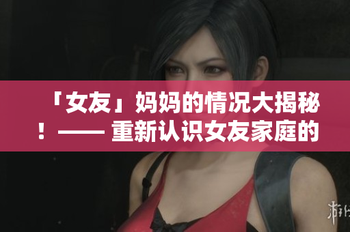 「女友」妈妈的情况大揭秘！—— 重新认识女友家庭的真实面貌