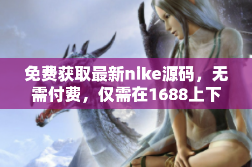 免费获取最新nike源码，无需付费，仅需在1688上下载