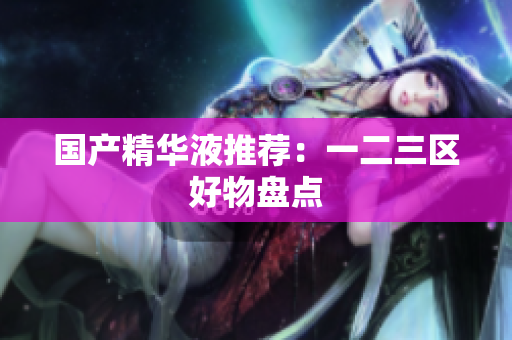 国产精华液推荐：一二三区好物盘点