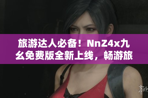 旅游达人必备！NnZ4x九幺免费版全新上线，畅游旅途从容更自由