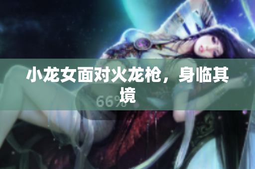 小龙女面对火龙枪，身临其境