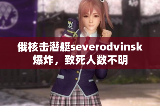 俄核击潜艇severodvinsk爆炸，致死人数不明