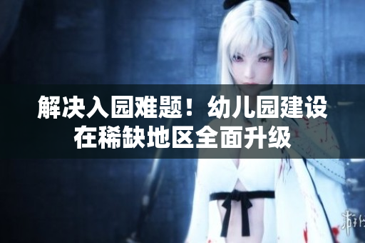 解决入园难题！幼儿园建设在稀缺地区全面升级