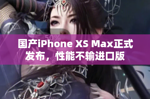 国产iPhone XS Max正式发布，性能不输进口版