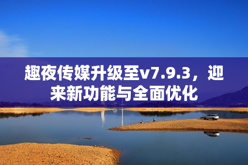 趣夜传媒升级至v7.9.3，迎来新功能与全面优化