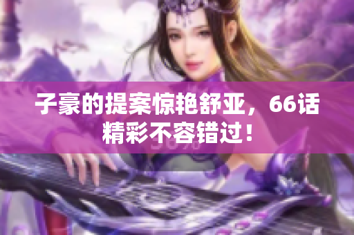 子豪的提案惊艳舒亚，66话精彩不容错过！