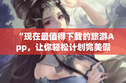“现在最值得下载的旅游App，让你轻松计划完美假期”