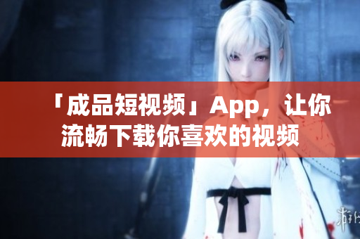 「成品短视频」App，让你流畅下载你喜欢的视频