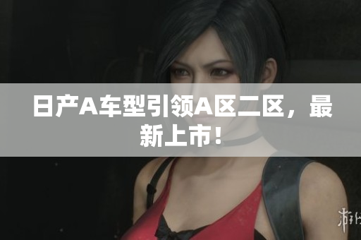 日产A车型引领A区二区，最新上市！