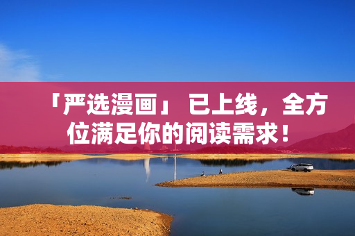 「严选漫画」 已上线，全方位满足你的阅读需求！