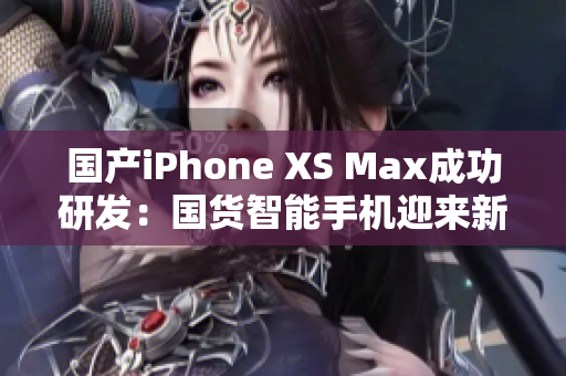 国产iPhone XS Max成功研发：国货智能手机迎来新突破