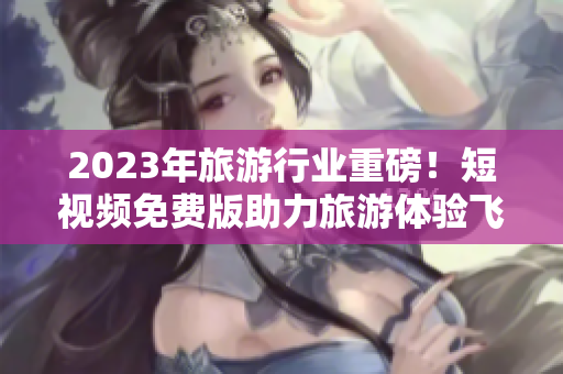2023年旅游行业重磅！短视频免费版助力旅游体验飞跃