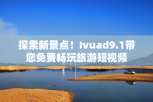 探索新景点！Ivuad9.1带您免费畅玩旅游短视频
