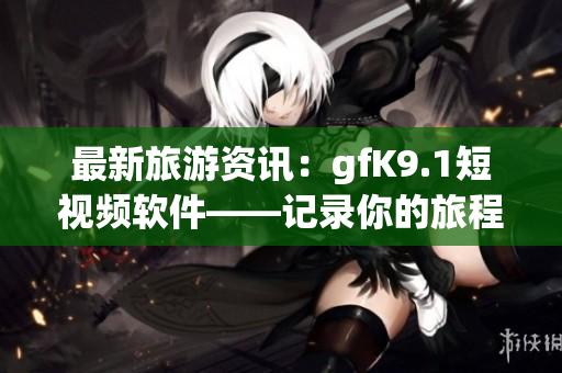 最新旅游资讯：gfK9.1短视频软件——记录你的旅程享受风光趣味无穷