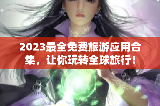 2023最全免费旅游应用合集，让你玩转全球旅行！