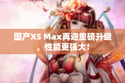 国产XS Max再迎重磅升级，性能更强大！