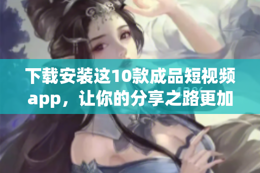 下载安装这10款成品短视频app，让你的分享之路更加精彩！