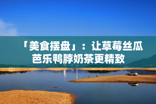 「美食摆盘」：让草莓丝瓜芭乐鸭脖奶茶更精致