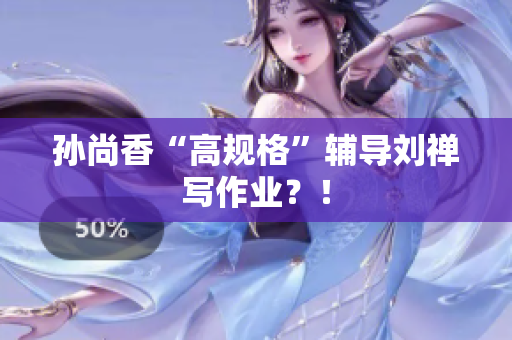 孙尚香“高规格”辅导刘禅写作业？！