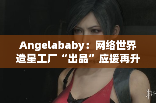 Angelababy：网络世界造星工厂“出品”应援再升级