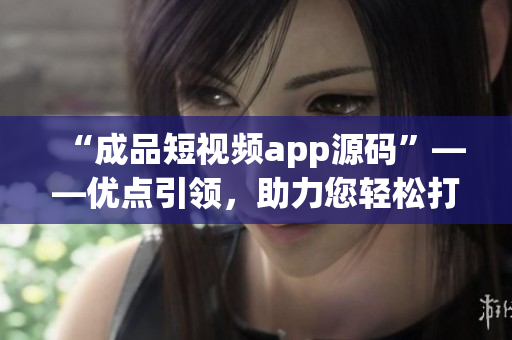 “成品短视频app源码”——优点引领，助力您轻松打造短视频应用