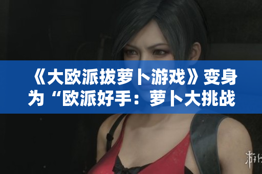 《大欧派拔萝卜游戏》变身为“欧派好手：萝卜大挑战”