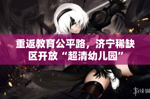 重返教育公平路，济宁稀缺区开放“超清幼儿园”