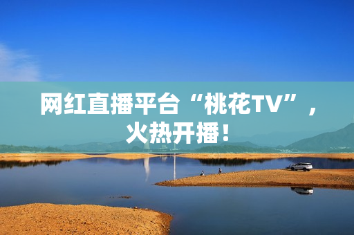 网红直播平台“桃花TV”，火热开播！
