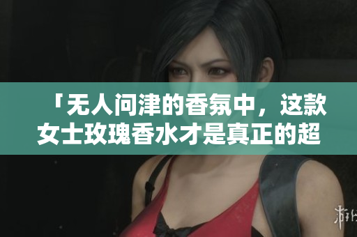 「无人问津的香氛中，这款女士玫瑰香水才是真正的超然存在！」