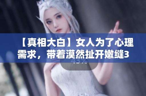 【真相大白】女人为了心理需求，带着漠然扯开嫩缝30分钟？