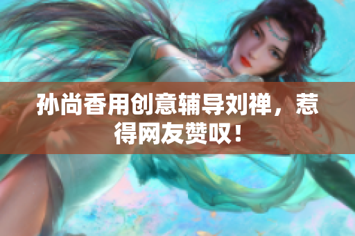 孙尚香用创意辅导刘禅，惹得网友赞叹！
