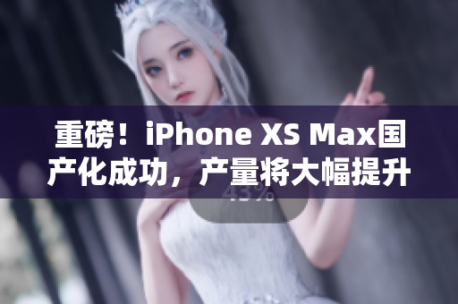 重磅！iPhone XS Max国产化成功，产量将大幅提升