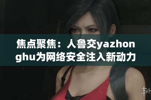 焦点聚焦：人鲁交yazhonghu为网络安全注入新动力