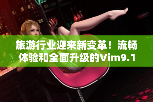 旅游行业迎来新变革！流畅体验和全面升级的Vim9.1为你带来更顺畅的旅程