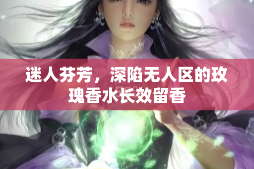 迷人芬芳，深陷无人区的玫瑰香水长效留香