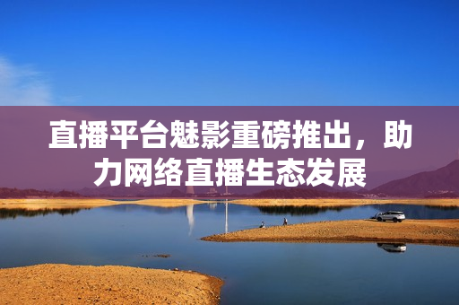 直播平台魅影重磅推出，助力网络直播生态发展