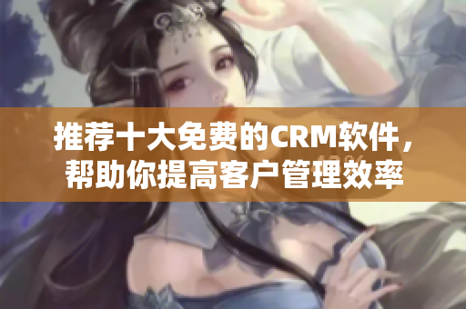 推荐十大免费的CRM软件，帮助你提高客户管理效率