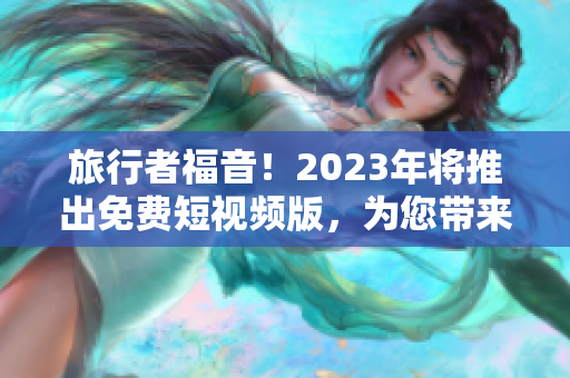 旅行者福音！2023年将推出免费短视频版，为您带来更丰富的旅游体验！