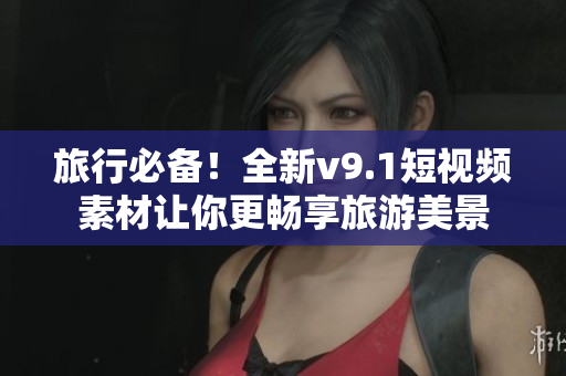 旅行必备！全新v9.1短视频素材让你更畅享旅游美景