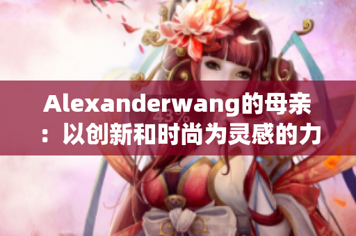 Alexanderwang的母亲：以创新和时尚为灵感的力量
