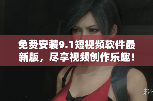 免费安装9.1短视频软件最新版，尽享视频创作乐趣！