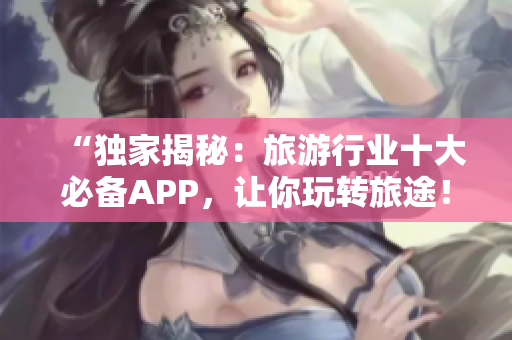 “独家揭秘：旅游行业十大必备APP，让你玩转旅途！”