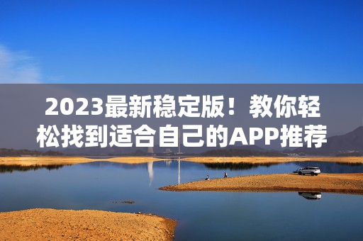2023最新稳定版！教你轻松找到适合自己的APP推荐大全