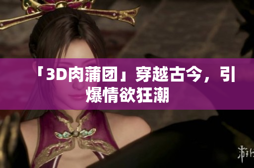 「3D肉蒲团」穿越古今，引爆情欲狂潮