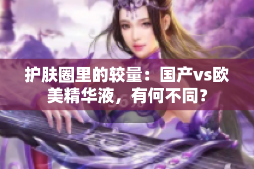 护肤圈里的较量：国产vs欧美精华液，有何不同？