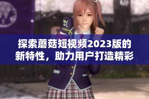 探索蘑菇短视频2023版的新特性，助力用户打造精彩影像