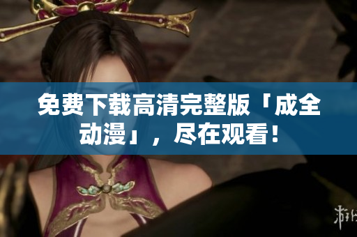 免费下载高清完整版「成全动漫」，尽在观看！