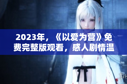 2023年，《以爱为营》免费完整版观看，感人剧情温暖心灵