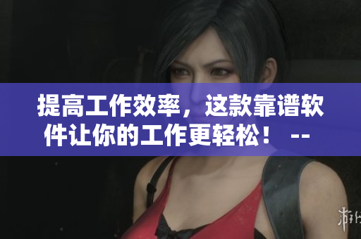 提高工作效率，这款靠谱软件让你的工作更轻松！ -- 工作无忧，一款实用软件助你提升效率！