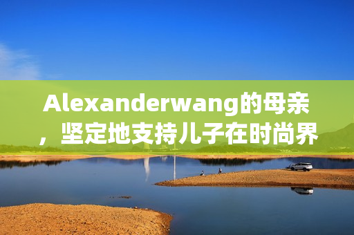 Alexanderwang的母亲，坚定地支持儿子在时尚界的突破